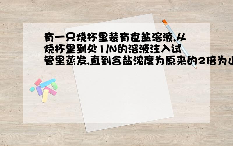 有一只烧杯里装有食盐溶液,从烧杯里到处1/N的溶液注入试管里蒸发,直到含盐浓度为原来的2倍为止,把蒸发后的溶液再倒入烧瓶
