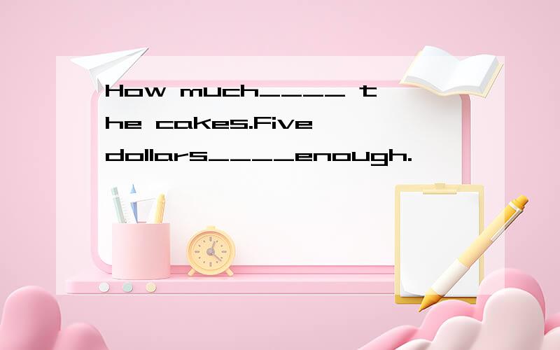 How much____ the cakes.Five dollars____enough.