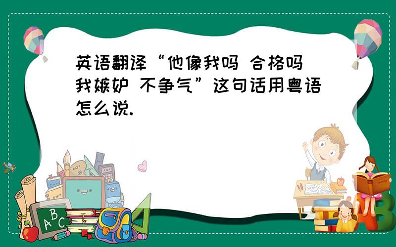 英语翻译“他像我吗 合格吗 我嫉妒 不争气”这句话用粤语怎么说.