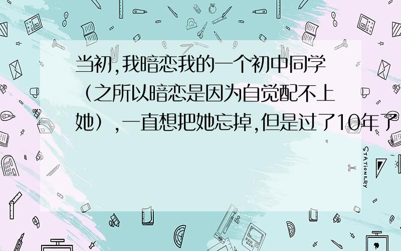 当初,我暗恋我的一个初中同学（之所以暗恋是因为自觉配不上她）,一直想把她忘掉,但是过了10年了,还是忘不掉她,谁能救救我