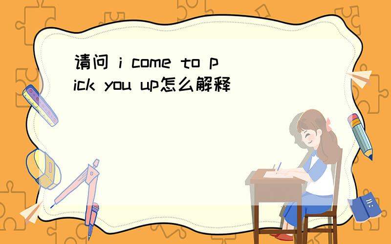 请问 i come to pick you up怎么解释