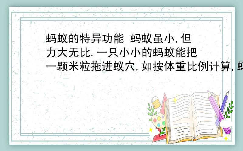 蚂蚁的特异功能 蚂蚁虽小,但力大无比.一只小小的蚂蚁能把一颗米粒拖进蚁穴,如按体重比例计算,蚂蚁的力气相当于大象的60倍