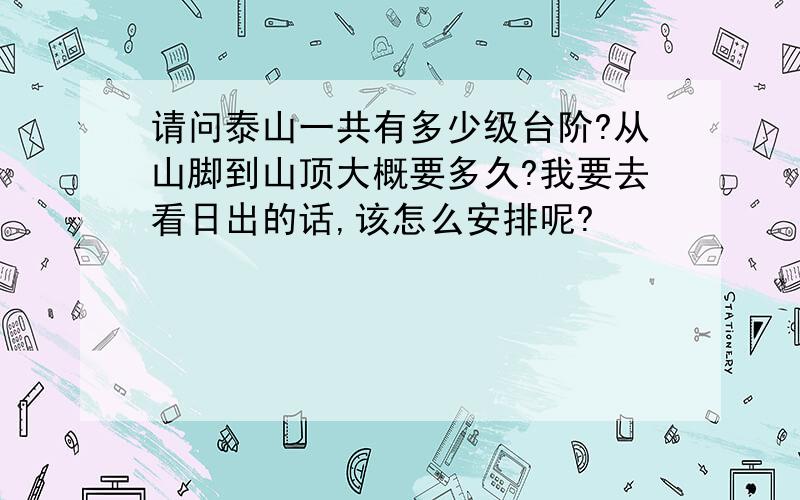 请问泰山一共有多少级台阶?从山脚到山顶大概要多久?我要去看日出的话,该怎么安排呢?