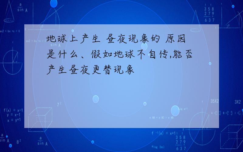 地球上产生 昼夜现象的 原因是什么、假如地球不自传,能否产生昼夜更替现象