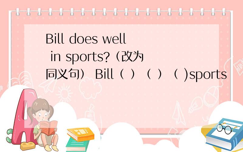 Bill does well in sports?（改为同义句） Bill（ ）（ ）（ )sports