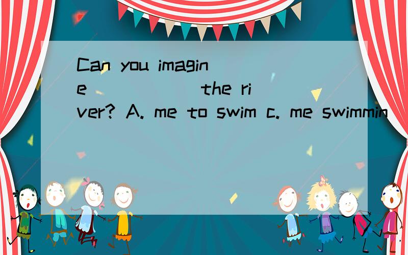 Can you imagine _____ the river? A. me to swim c. me swimmin