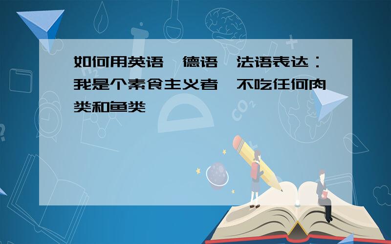 如何用英语,德语,法语表达：我是个素食主义者,不吃任何肉类和鱼类