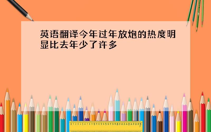 英语翻译今年过年放炮的热度明显比去年少了许多