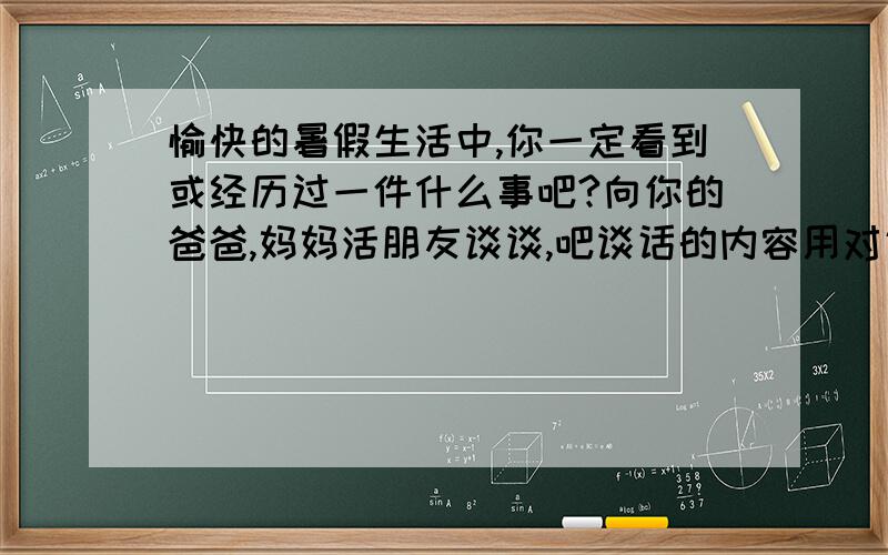 愉快的暑假生活中,你一定看到或经历过一件什么事吧?向你的爸爸,妈妈活朋友谈谈,吧谈话的内容用对话的形式写下来（注意要把事