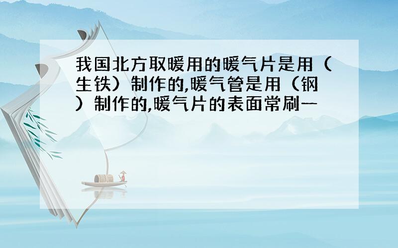 我国北方取暖用的暖气片是用（生铁）制作的,暖气管是用（钢）制作的,暖气片的表面常刷一