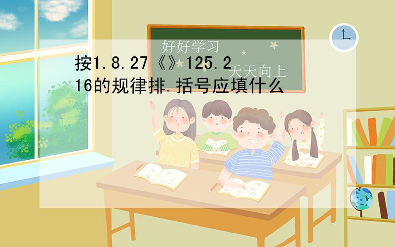 按1.8.27《》125.216的规律排.括号应填什么