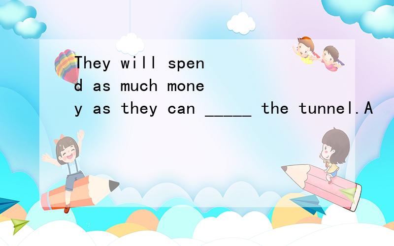 They will spend as much money as they can _____ the tunnel.A