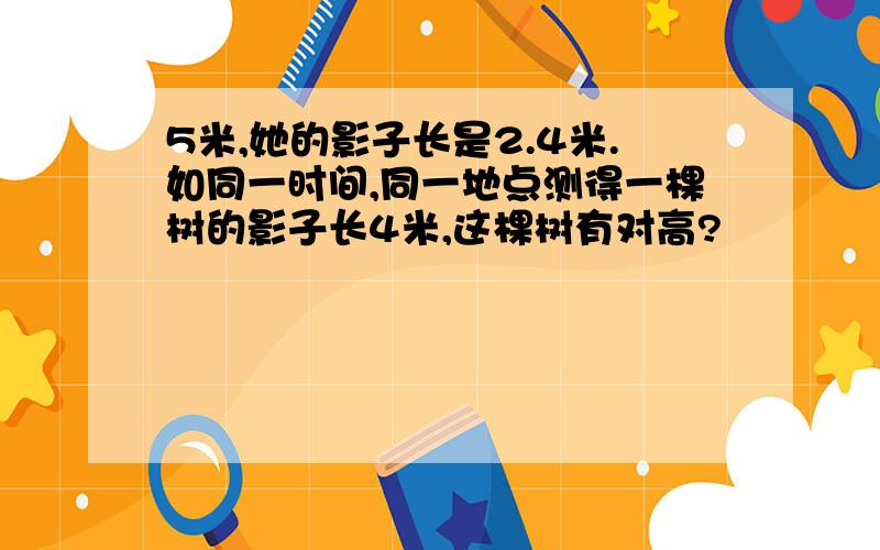 5米,她的影子长是2.4米.如同一时间,同一地点测得一棵树的影子长4米,这棵树有对高?