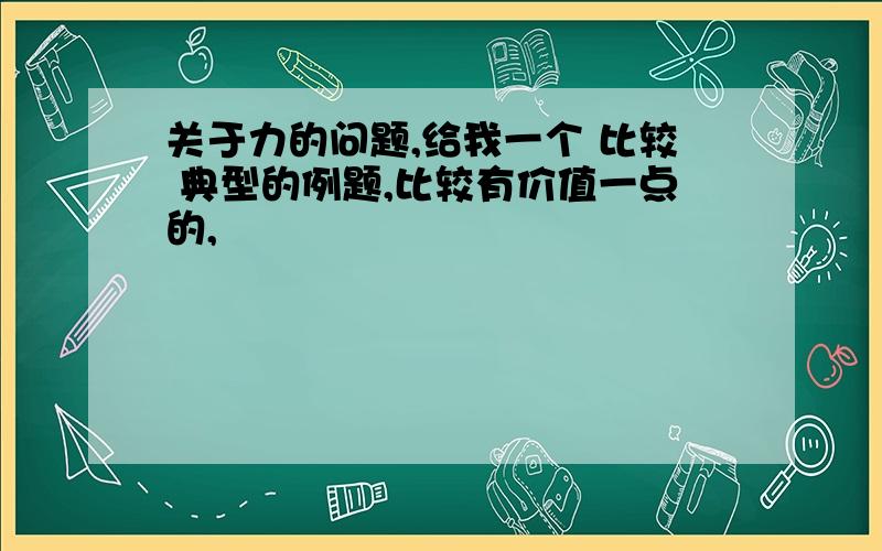 关于力的问题,给我一个 比较 典型的例题,比较有价值一点的,