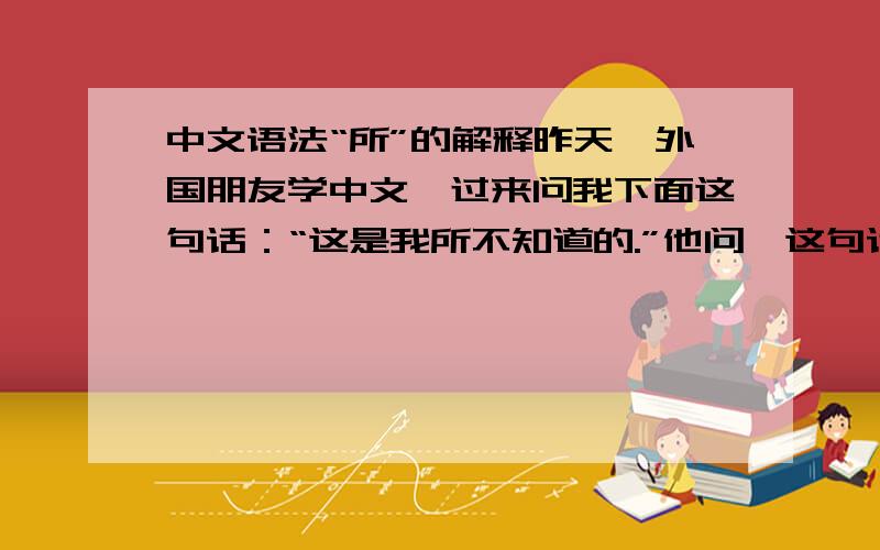 中文语法“所”的解释昨天一外国朋友学中文,过来问我下面这句话：“这是我所不知道的.”他问,这句话中,那个“所”是什么意思