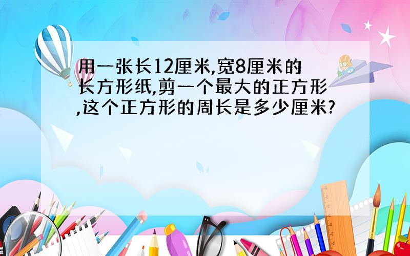 用一张长12厘米,宽8厘米的长方形纸,剪一个最大的正方形,这个正方形的周长是多少厘米?