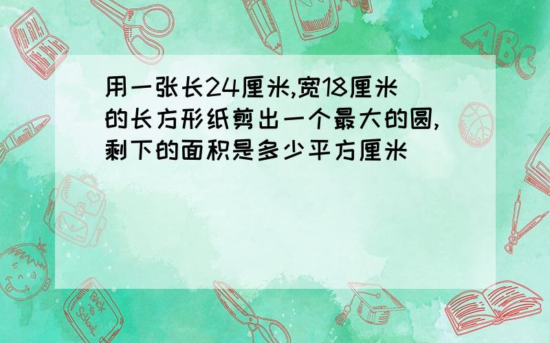 用一张长24厘米,宽18厘米的长方形纸剪出一个最大的圆,剩下的面积是多少平方厘米