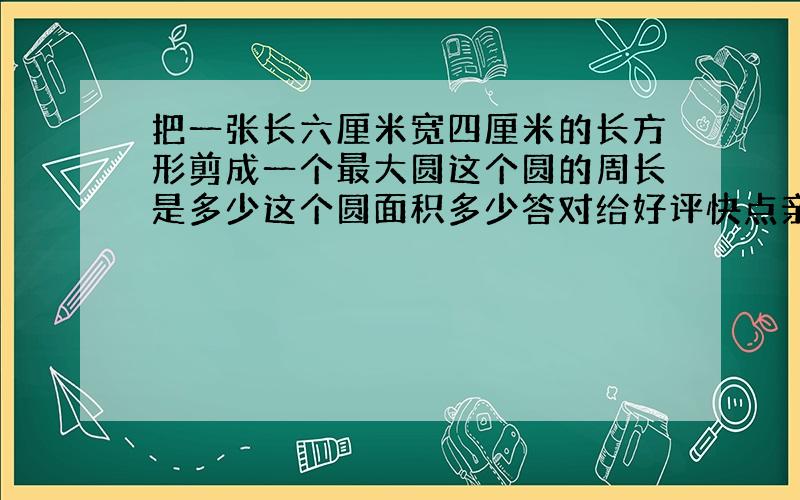 把一张长六厘米宽四厘米的长方形剪成一个最大圆这个圆的周长是多少这个圆面积多少答对给好评快点亲呢!.