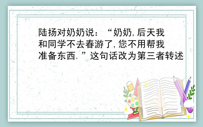 陆扬对奶奶说：“奶奶,后天我和同学不去春游了,您不用帮我准备东西.”这句话改为第三者转述