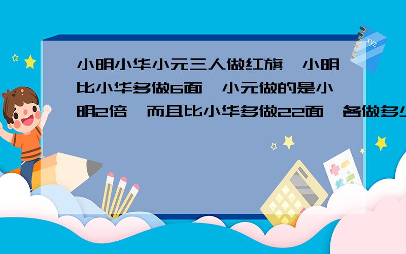 小明小华小元三人做红旗,小明比小华多做6面,小元做的是小明2倍,而且比小华多做22面,各做多少面?