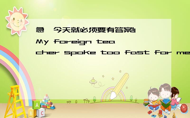 急,今天就必须要有答案!1、My foreign teacher spoke too fast for me to fo