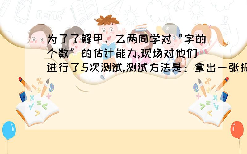 为了了解甲、乙两同学对“字的个数”的估计能力,现场对他们进行了5次测试,测试方法是：拿出一张报纸,随意用笔画一个圈,让他