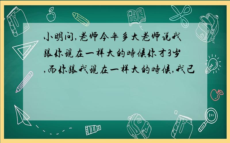 小明问,老师今年多大老师说我跟你现在一样大的时候你才3岁,而你跟我现在一样大的时候,我已