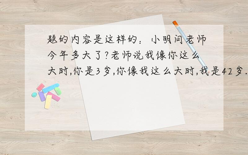 题的内容是这样的：小明问老师今年多大了?老师说我像你这么大时,你是3岁,你像我这么大时,我是42岁.你算算老师今年多大了