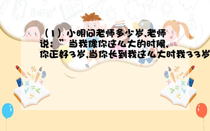 （1）小明问老师多少岁,老师说：”当我像你这么大的时候,你正好3岁,当你长到我这么大时我33岁了.“小明今年多少岁?（2