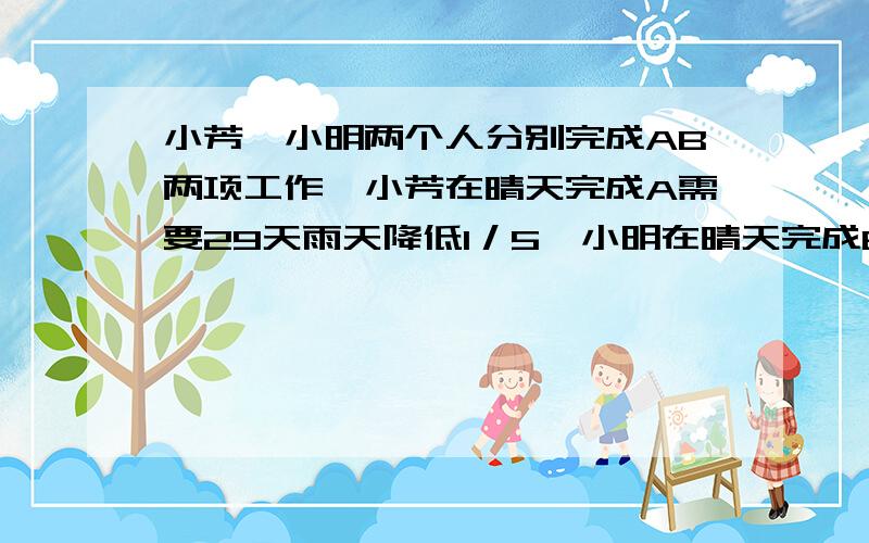 小芳、小明两个人分别完成AB两项工作,小芳在晴天完成A需要29天雨天降低1／5,小明在晴天完成B要