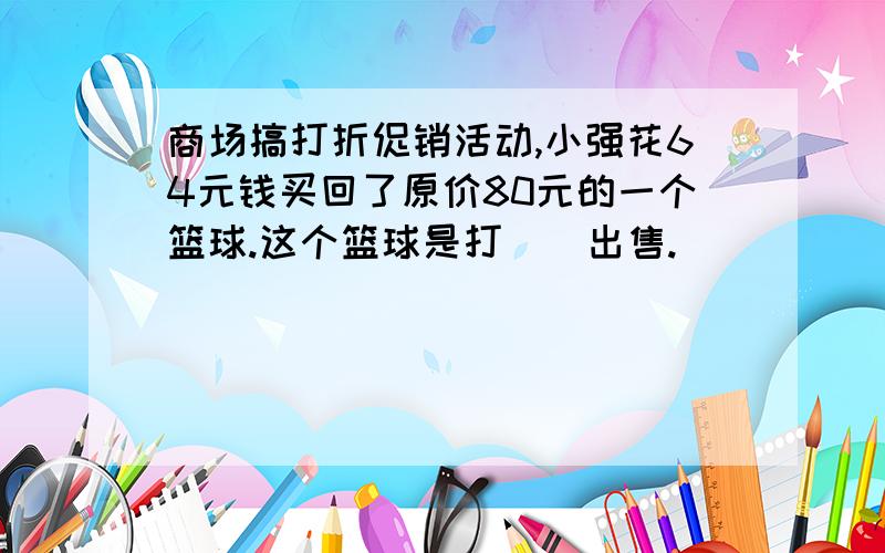 商场搞打折促销活动,小强花64元钱买回了原价80元的一个篮球.这个篮球是打（）出售.