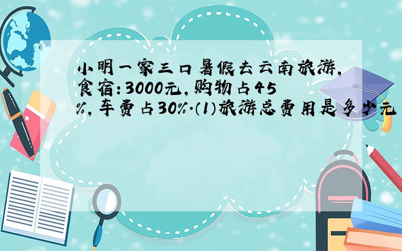 小明一家三口暑假去云南旅游,食宿：3000元,购物占45％,车费占30％.（1）旅游总费用是多少元