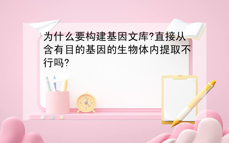 为什么要构建基因文库?直接从含有目的基因的生物体内提取不行吗?