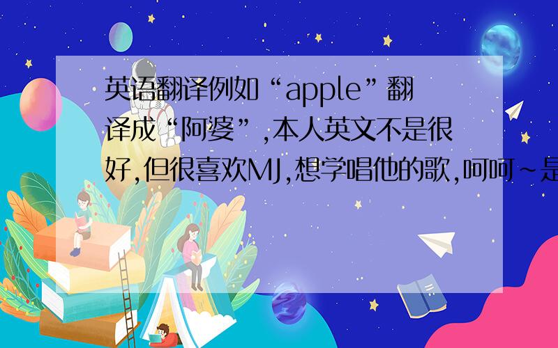 英语翻译例如“apple”翻译成“阿婆”,本人英文不是很好,但很喜欢MJ,想学唱他的歌,呵呵~是翻译歌词,不是翻译意思