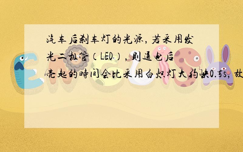 汽车后刹车灯的光源，若采用发光二极管（LED），则通电后亮起的时间会比采用白炽灯大约快0.5s，故有助于后车驾驶员提前做