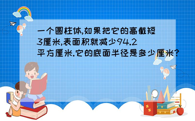 一个圆柱体,如果把它的高截短3厘米,表面积就减少94.2平方厘米.它的底面半径是多少厘米?