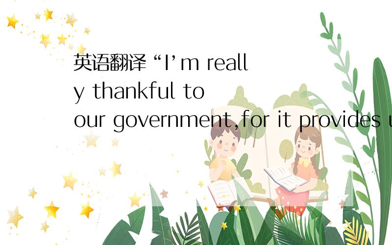 英语翻译“I’m really thankful to our government,for it provides u