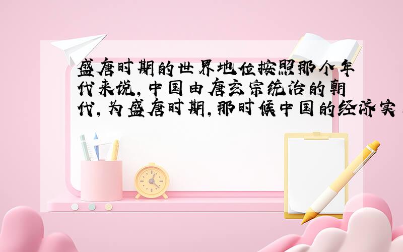 盛唐时期的世界地位按照那个年代来说,中国由唐玄宗统治的朝代,为盛唐时期,那时候中国的经济实力和军事实力大约在世界第几位?