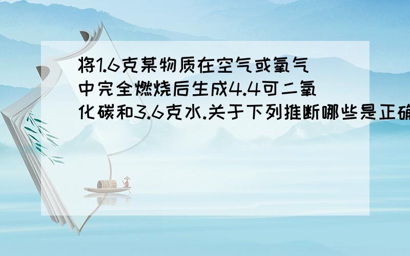 将1.6克某物质在空气或氧气中完全燃烧后生成4.4可二氧化碳和3.6克水.关于下列推断哪些是正确的?（1）一定含有碳、氢