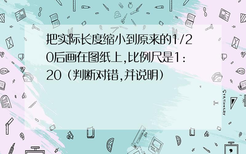 把实际长度缩小到原来的1/20后画在图纸上,比例尺是1:20（判断对错,并说明）