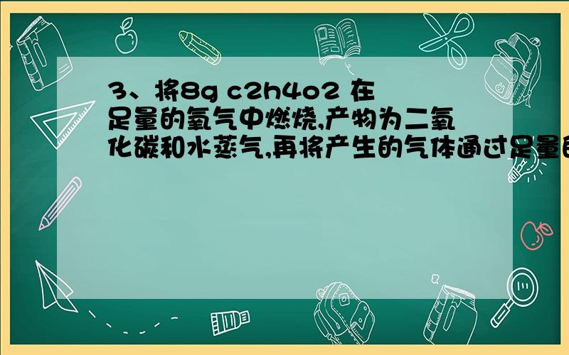 3、将8g c2h4o2 在足量的氧气中燃烧,产物为二氧化碳和水蒸气,再将产生的气体通过足量的过氧化钠固体,固体的质量增