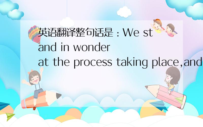 英语翻译整句话是：We stand in wonder at the process taking place,and