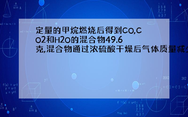 定量的甲烷燃烧后得到CO,CO2和H2O的混合物49.6克,混合物通过浓硫酸干燥后气体质量减少25.2克求CO的质量