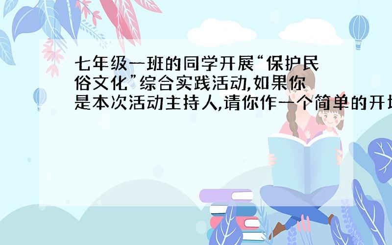 七年级一班的同学开展“保护民俗文化”综合实践活动,如果你是本次活动主持人,请你作一个简单的开场白,以激发同学们的参与热情