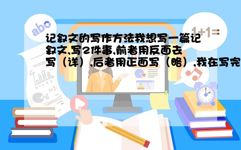 记叙文的写作方法我想写一篇记叙文,写2件事,前者用反面去写（详）,后者用正面写（略）,我在写完第一件事时,我需要先总结一