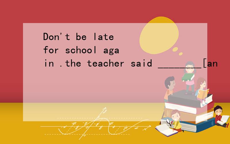 Don't be late for school again .the teacher said ________[an