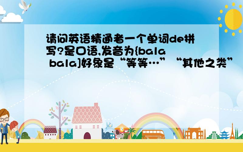 请问英语精通者一个单词de拼写?是口语,发音为{bala bala]好象是“等等…”“其他之类”“省略…”的意思