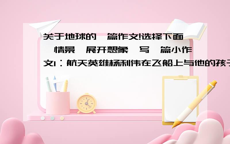 关于地球的一篇作文!选择下面一情景,展开想象,写一篇小作文1：航天英雄杨利伟在飞船上与他的孩子通话说；“我看见我们美丽的