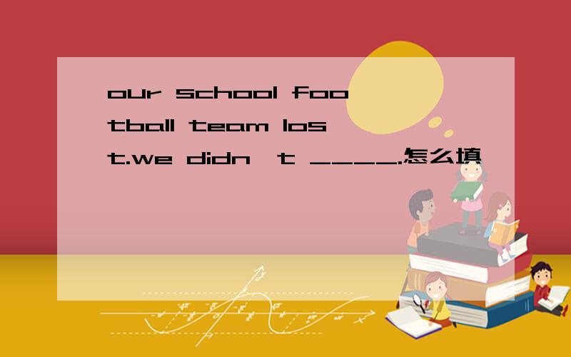 our school football team lost.we didn't ____.怎么填