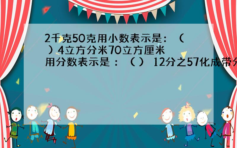 2千克50克用小数表示是：（ ) 4立方分米70立方厘米用分数表示是 ：（ ） 12分之57化成带分数或整数：（ ）